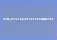 重庆女人适合做老婆吗,你认为哪个省女性家庭地位最高?