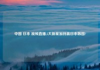 中国 日本 爱情直播,5大新星加持赢日本韩国?