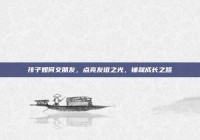 孩子如何交朋友，点亮友谊之光，铺就成长之路