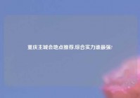 重庆主城会地点推荐,综合实力谁最强?