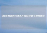 适合肢体接触的约会地点,约会最适合看什么类型的电影?