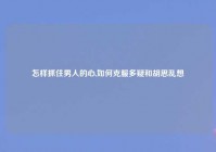 怎样抓住男人的心,如何克服多疑和胡思乱想