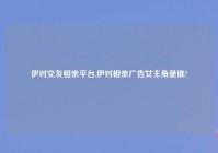 伊对交友相亲平台,伊对相亲广告女主角是谁?