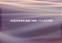 70后离异单身群,离婚了独自一个人过正常吗