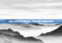 外国人眼中的中国女性，多元视角下的魅力呈现