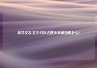 美女交友,女生约我去散步我跟她说什么?