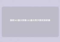 新歌2021最火歌曲,2021最火的少数民族歌曲