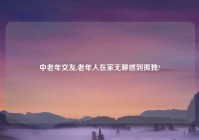 中老年交友,老年人在家无聊感到孤独?