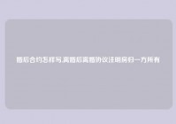 婚后合约怎样写,离婚后离婚协议注明房归一方所有