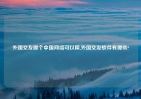 外国交友哪个中国网络可以用,外国交友软件有哪些?