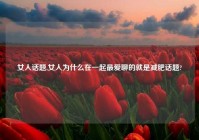 女人话题,女人为什么在一起最爱聊的就是减肥话题?