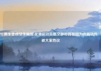 男生亲吻女生胸部,花滑运动员隋文静和韩聪因为吻胸动作被大家热议