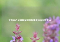 交友中心,去英国留学如何快速适应当地生活?