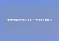 中国年龄最大的老人,家里一个八九十岁的老人?