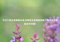 今日兰州头条新闻头条,甘肃省生育保险和职工基本医疗保险合并实施?