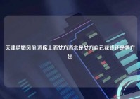 天津结婚风俗,酒席上面女方酒水是女方自己花钱还是男方出