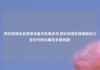 世纪佳缘会员登录页面手机版本号,世纪佳缘怎样删除自己在对方的头像及全部信息?