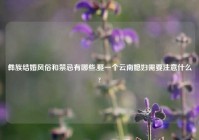 彝族结婚风俗和禁忌有哪些,娶一个云南媳妇需要注意什么?