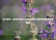 适合情侣一起看的电影,2021年适合情侣看的电影能促进感情的?