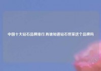 中国十大钻石品牌排行,有谁知道钻石世家这个品牌吗