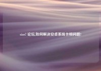 xiao7 论坛,如何解决安卓系统卡顿问题?