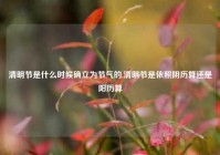 清明节是什么时候确立为节气的,清明节是依照阴历算还是阳历算