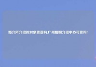 婚介所介绍的对象靠谱吗,广州婚姻介绍中心可靠吗?