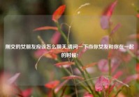 刚交的女朋友应该怎么聊天,请问一下当你女友和你在一起的时候?