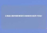 云南丽江婚纱摄影哪家好,铂爵旅拍全国多少家店?