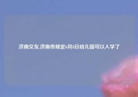 济南交友,济南市规定6月8日幼儿园可以入学了