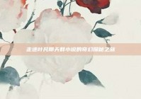 走进叶凡聊天群小说的奇幻探秘之旅