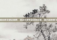 烟台市交通运输局，推动交通事业蓬勃发展，助力城市腾飞