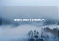 湘潭同城,湘潭高中能同城转校吗?