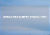 婚纱照姿势,短发新娘拍婚纱照时如何设计自己的造型?