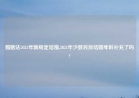 婚姻法2021年新规定结婚,2021年少数民族结婚年龄补充了吗?