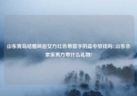 山东青岛结婚风俗女方红色带喜字的盆中放钱吗?,山东会亲家男方带什么礼物?