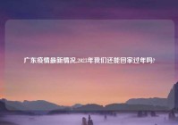 广东疫情最新情况,2023年我们还能回家过年吗?