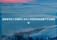 漂亮老年女人征婚照片,老年人找老伴应该找哪个平台最靠谱