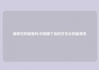 湘西女的能娶吗,中国哪个省的女生长的最漂亮