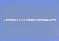 在哪里照婚纱照好,三亚和海口哪个城市更适合拍婚纱照