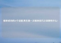相亲成功的10个话题,男生第一次相亲技巧之该聊些什么?