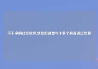 不干净的社交软件,女友坦诚曾与十多个男友谈过恋爱