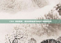 CBA 赛程直播，篮球迷的盛宴与篮球产业的新引擎