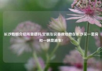 长沙婚姻介绍所靠谱吗,女朋友说要我给她在长沙买一套房和一辆奥迪车?