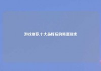 游戏推荐,十大最好玩的喝酒游戏