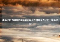 中华论坛,如何看待国际考古权威在世界考古论坛上明确提出?