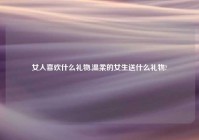 女人喜欢什么礼物,温柔的女生送什么礼物?