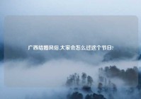 广西结婚风俗,大家会怎么过这个节日?