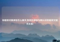 和相亲对象微信怎么聊天,如何在微信与刚认识的相亲女提升关系?