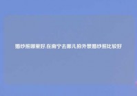 婚纱照哪里好,在南宁去哪儿拍外景婚纱照比较好